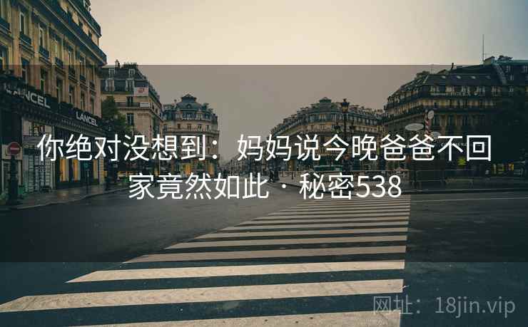 你绝对没想到：妈妈说今晚爸爸不回家竟然如此 · 秘密538