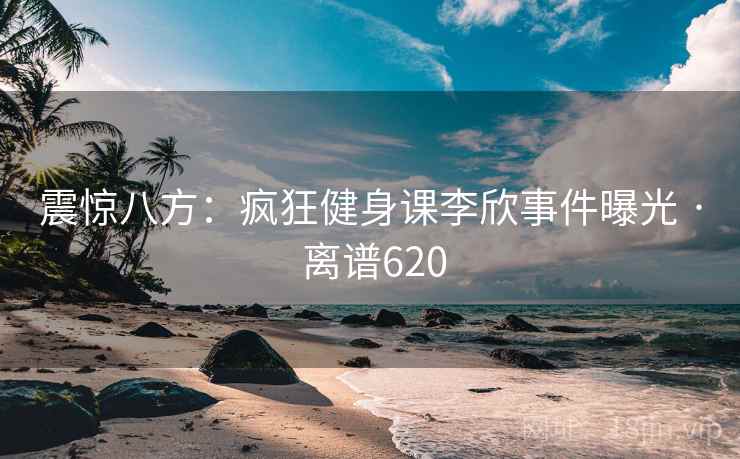震惊八方：疯狂健身课李欣事件曝光 · 离谱620