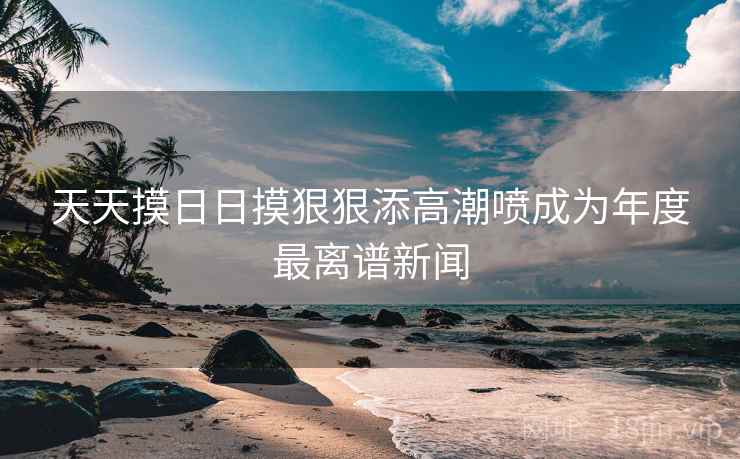 天天摸日日摸狠狠添高潮喷成为年度最离谱新闻