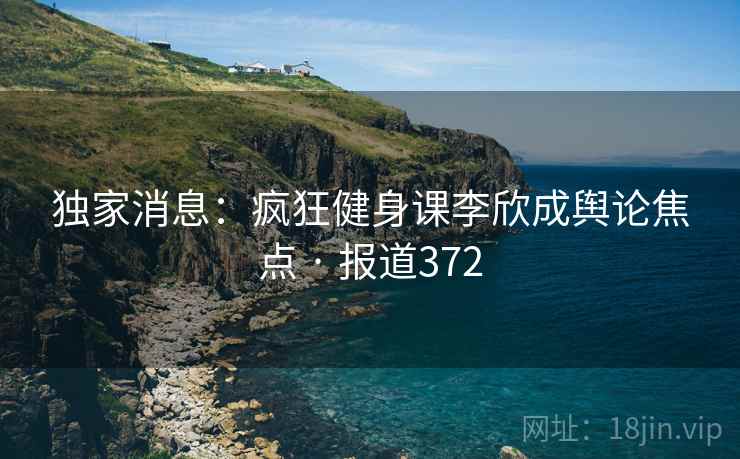 独家消息：疯狂健身课李欣成舆论焦点 · 报道372