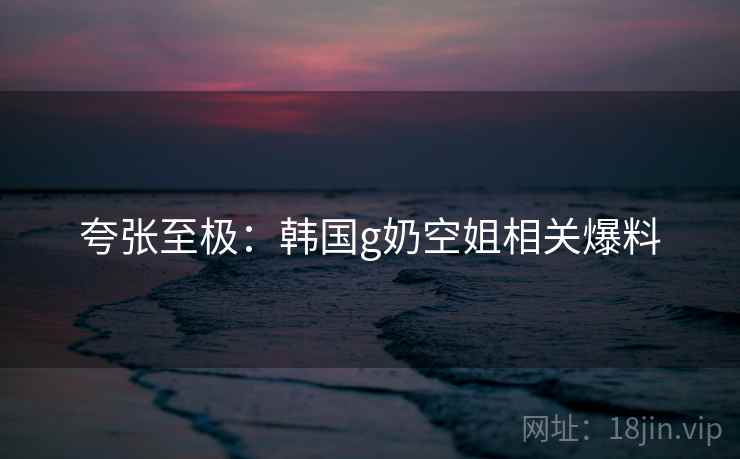 夸张至极：韩国g奶空姐相关爆料
