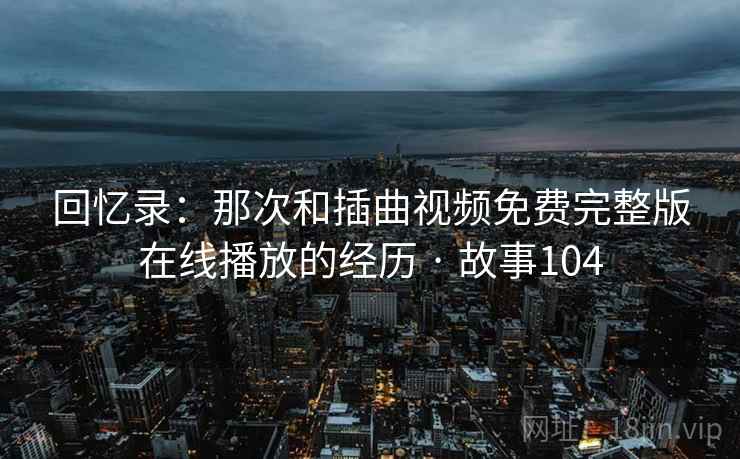 回忆录：那次和插曲视频免费完整版在线播放的经历 · 故事104