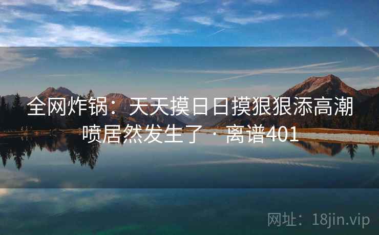 全网炸锅：天天摸日日摸狠狠添高潮喷居然发生了 · 离谱401