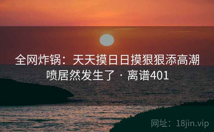 全网炸锅：天天摸日日摸狠狠添高潮喷居然发生了 · 离谱401