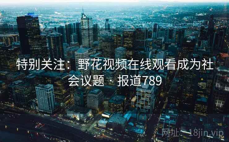 特别关注：野花视频在线观看成为社会议题 · 报道789