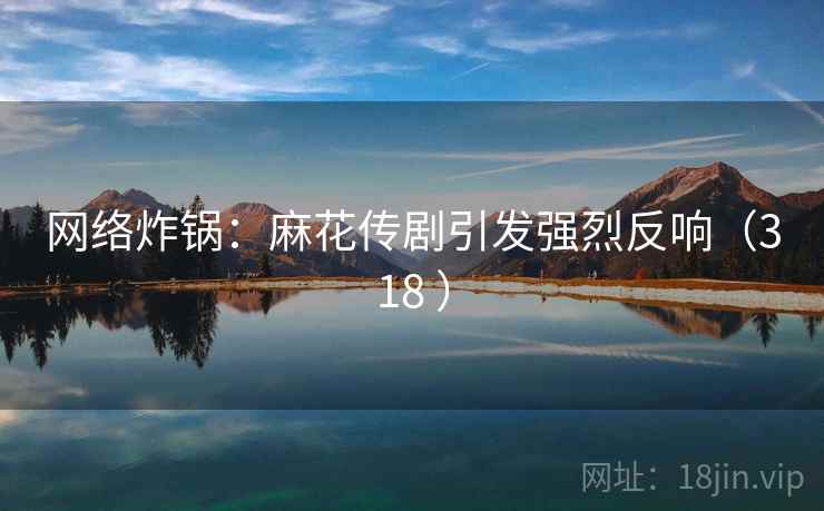 网络炸锅：麻花传剧引发强烈反响（318 ）