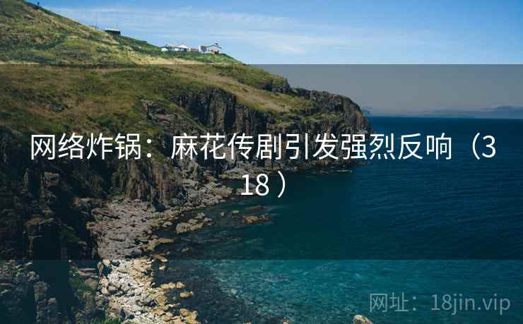 网络炸锅：麻花传剧引发强烈反响（318 ）