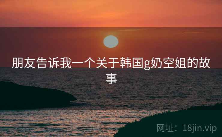 朋友告诉我一个关于韩国g奶空姐的故事