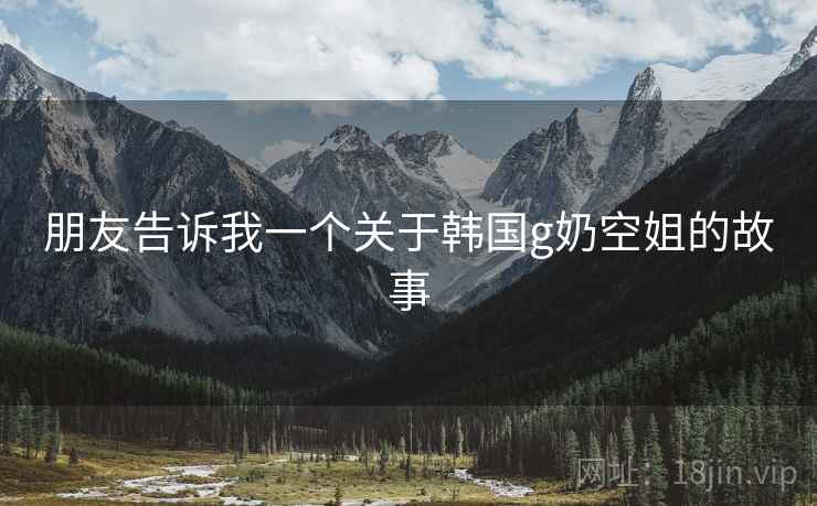 朋友告诉我一个关于韩国g奶空姐的故事