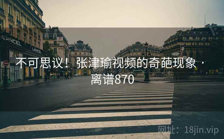 不可思议！张津瑜视频的奇葩现象 · 离谱870