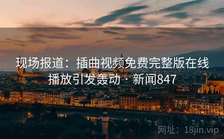 现场报道：插曲视频免费完整版在线播放引发轰动 · 新闻847