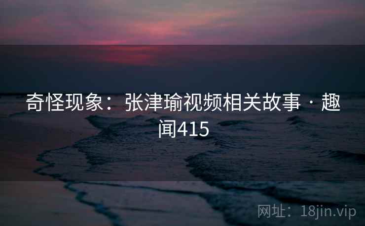 奇怪现象：张津瑜视频相关故事 · 趣闻415