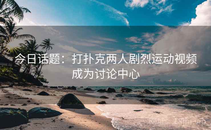 今日话题：打扑克两人剧烈运动视频成为讨论中心