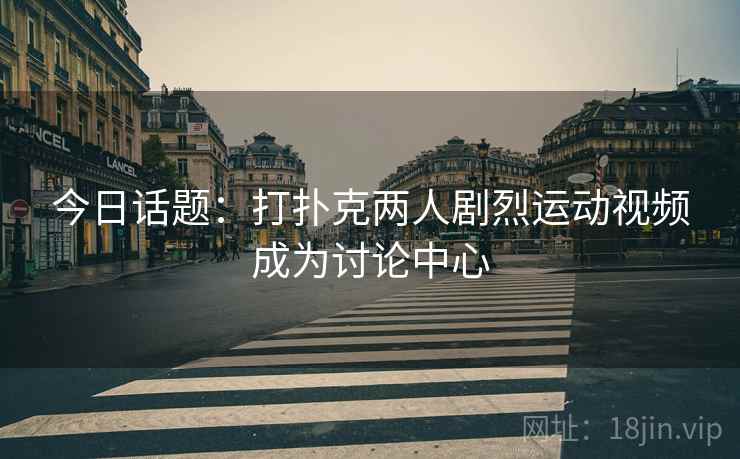 今日话题：打扑克两人剧烈运动视频成为讨论中心