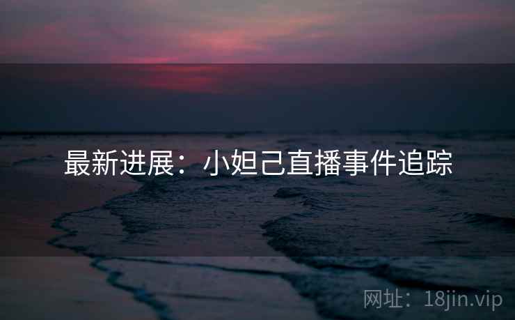 最新进展：小妲己直播事件追踪