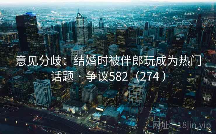 意见分歧：结婚时被伴郎玩成为热门话题 · 争议582（274 ）