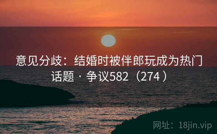 意见分歧：结婚时被伴郎玩成为热门话题 · 争议582（274 ）