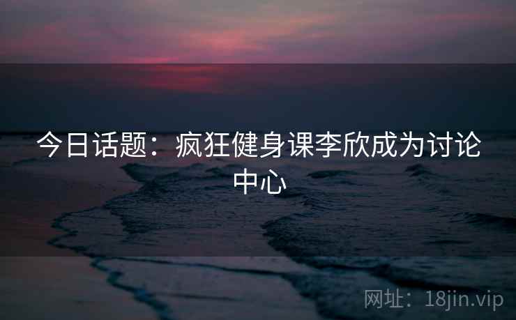 今日话题：疯狂健身课李欣成为讨论中心