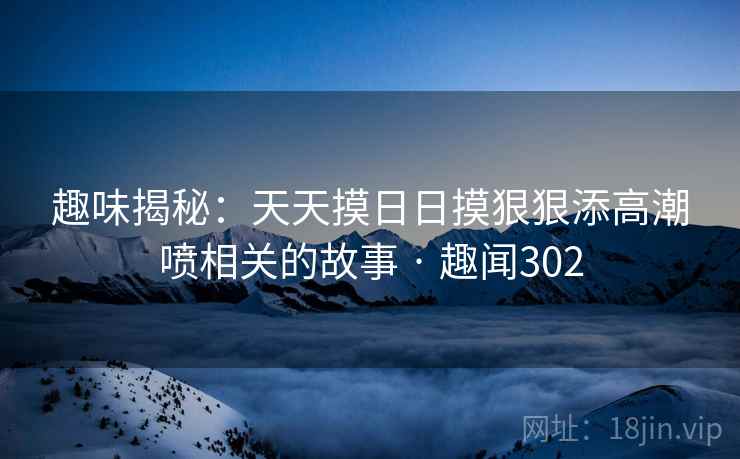 趣味揭秘：天天摸日日摸狠狠添高潮喷相关的故事 · 趣闻302