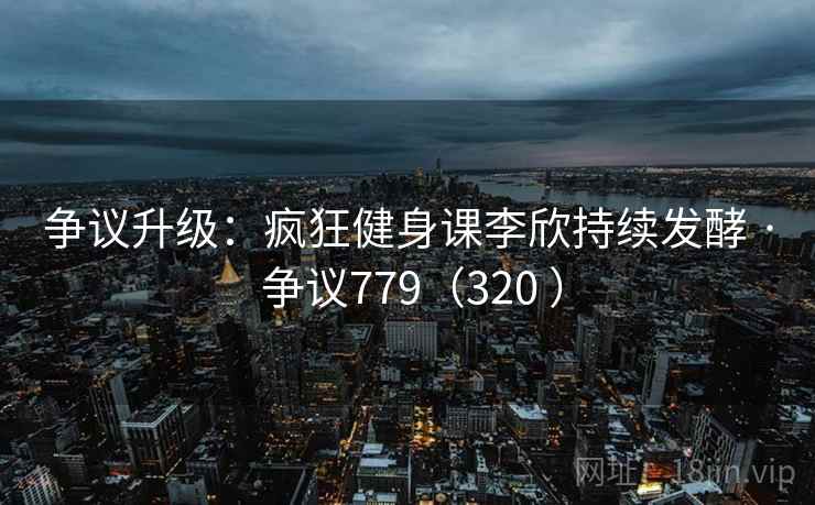 争议升级：疯狂健身课李欣持续发酵 · 争议779（320 ）