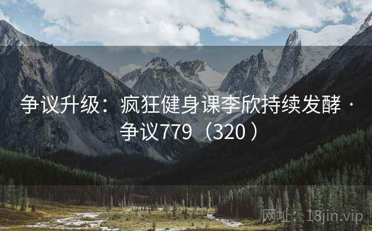 争议升级：疯狂健身课李欣持续发酵 · 争议779（320 ）
